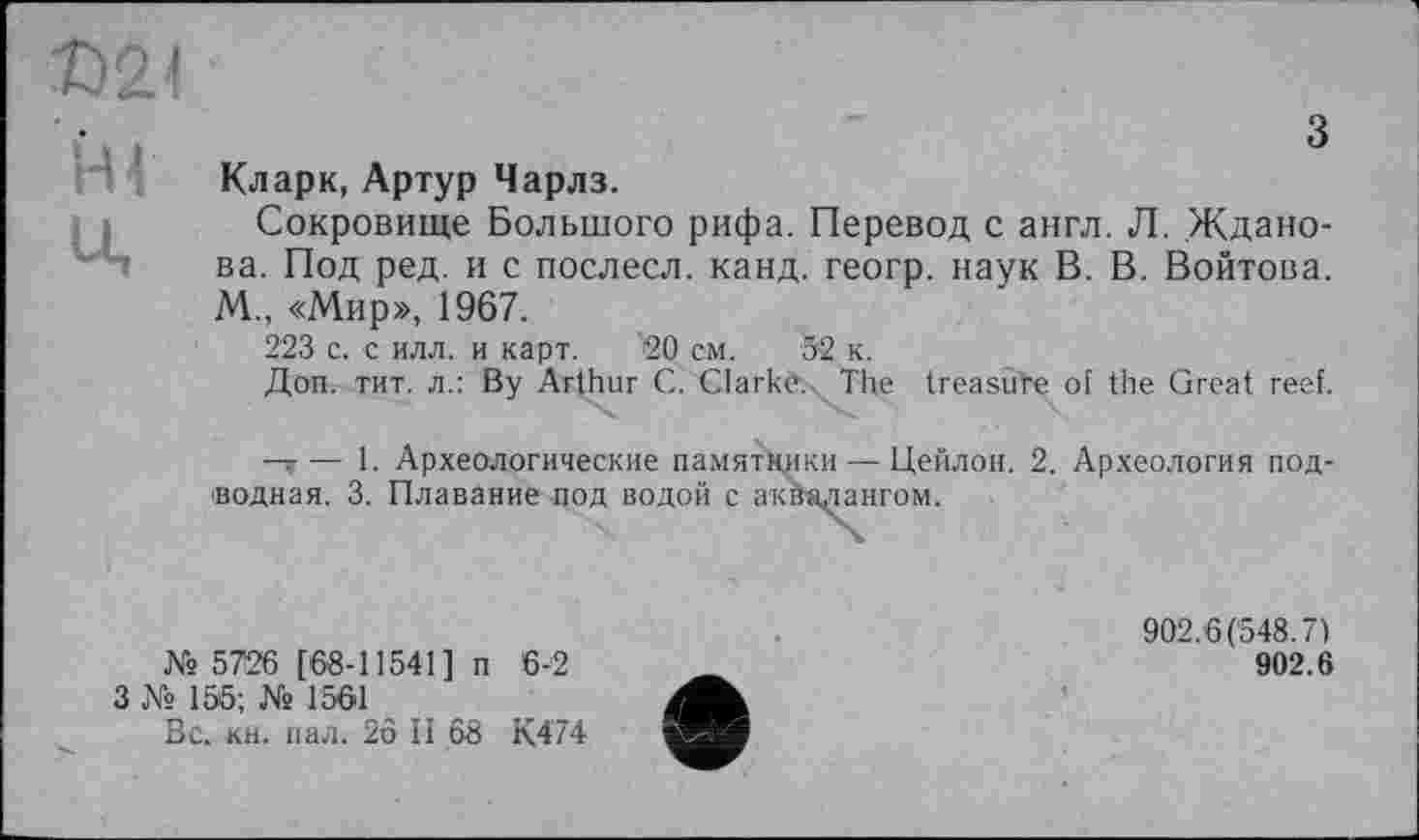 ﻿Г
з
Кларк, Артур Чарлз.
Сокровище Большого рифа. Перевод с англ. Л. Жданова. Под ред. и с послесл. канд. геогр. наук В. В. Войтова. М., «Мир», 1967.
223 с. с илл. и карт. 20 см. 52 к.
Доп. тит. л.: By Arthur С. Clarkè.. The treasure of the Great reef.
—»— 1. Археологические памятники — Цейлон. 2. Археология подводная. 3. Плавание под водой с аквалангом.
№ 5726 [68-11541] п 6-2
3 № 155; № 1561
Вс. кн. пал. 26 И 68 К474
902.6(548.7)
902.6